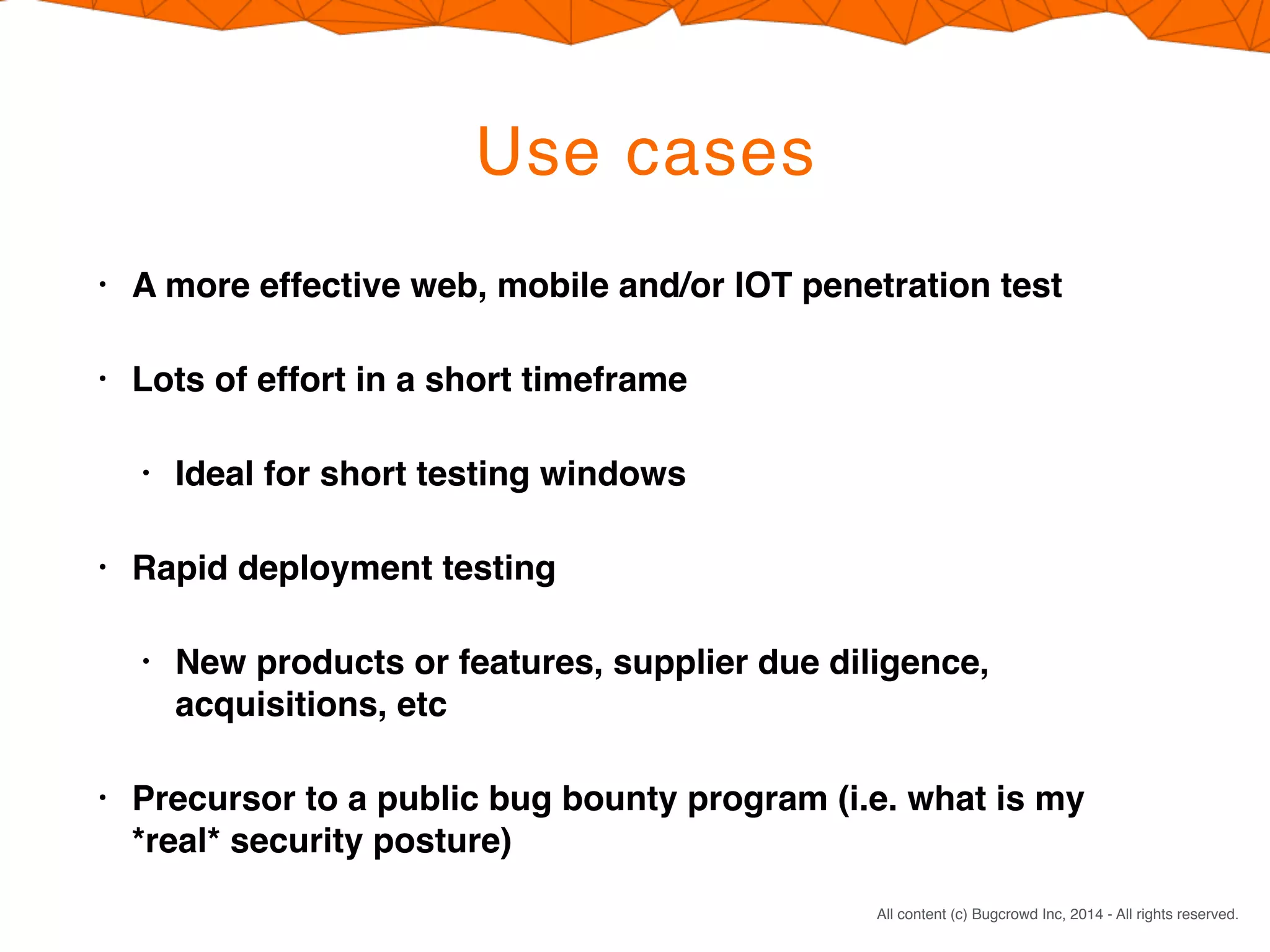 CONFIDENTIAL. DO NOT DISTRIBUTE.
All content (c) Bugcrowd Inc, 2014 - All rights reserved.
Use cases
• A more effective web, mobile and/or IOT penetration test
• Lots of effort in a short timeframe
• Ideal for short testing windows
• Rapid deployment testing
• New products or features, supplier due diligence,
acquisitions, etc
• Precursor to a public bug bounty program (i.e. what is my
*real* security posture)
 