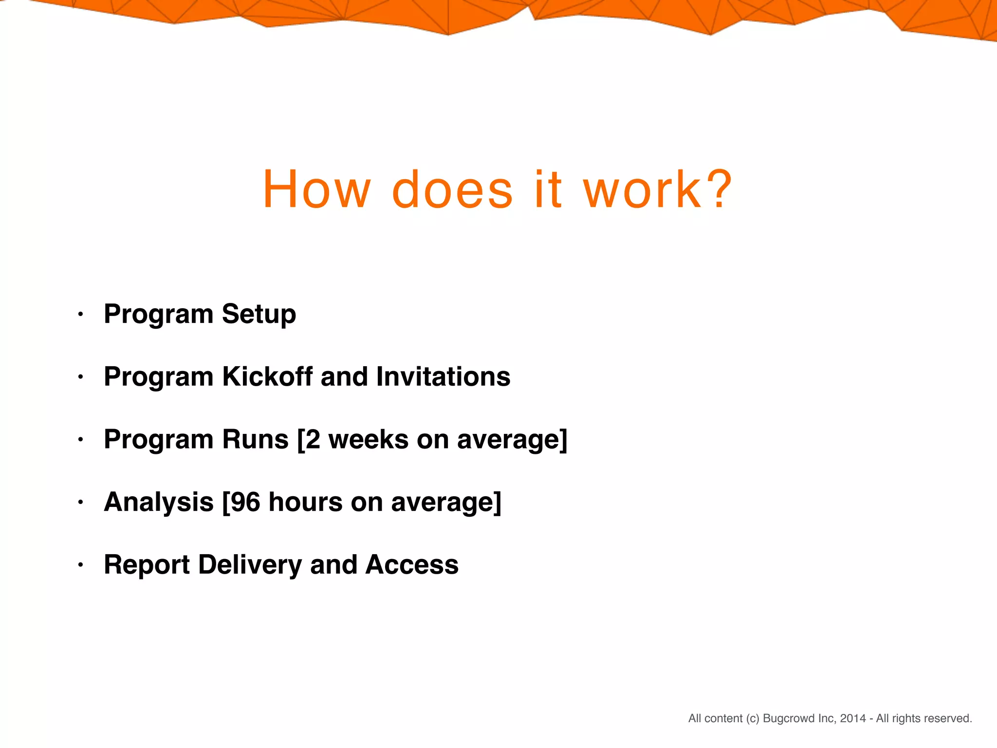CONFIDENTIAL. DO NOT DISTRIBUTE.
All content (c) Bugcrowd Inc, 2014 - All rights reserved.
How does it work?
• Program Setup
• Program Kickoff and Invitations
• Program Runs [2 weeks on average]
• Analysis [96 hours on average]
• Report Delivery and Access
 