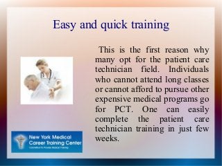 Easy and quick training
This is the first reason why
many opt for the patient care
technician field. Individuals
who cannot attend long classes
or cannot afford to pursue other
expensive medical programs go
for PCT. One can easily
complete the patient care
technician training in just few
weeks.
 