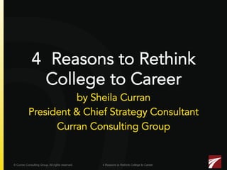 4 Reasons to Rethink
College to Career

by Sheila Curran
President & Chief Strategy Consultant
Curran Consulting Group

© Curran Consulting Group. All rights reserved.

4 Reasons to Rethink College to Career

 