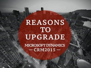  
REASONS
TO
UPGRADE
MICROSOFT DYNAMICS
CRM2015
 