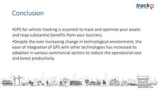 •GPS for vehicle tracking is essential to track and optimize your assets
and reap substantial benefits from your business.
•Despite the ever increasing change in technological environment, the
ease of integration of GPS with other technologies has increased its
adoption in various commercial sectors to reduce the operational cost
and boost productivity.
Conclusion
 