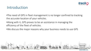 •The need of GPS in fleet management is no longer confined to tracking
the accurate location of your vehicles.
•Along with it, GPS proves to be an assistance in managing the
efficiency of the fleet of vehicles.
•We discuss the major reasons why your business needs to use GPS
Introduction
 