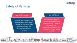 Safety of Vehicles
It allows you to monitor the
driving habits of the driver
putting an end to the risks
that can increase the
damage caused to the
vehicles
The real-time tracking of
the vehicle helps getting a
timely response in case of
vehicle theft or
unauthorized usage of the
vehicle, thereby protecting
your assets
Avoid Damage Avoid Theft
 