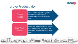 Track Work
Hours
Reduce
Chaos
GPS sheds the dependency on the
driver to know the location &
eliminates the need for frequent
calls.
It helps you track lunch hours, expose
unauthorized stops & breaks of the
driver. Help you evaluate actual work
hours.
Improve Productivity
 