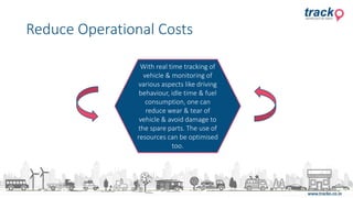 Reduce Operational Costs
With real time tracking of
vehicle & monitoring of
various aspects like driving
behaviour, idle time & fuel
consumption, one can
reduce wear & tear of
vehicle & avoid damage to
the spare parts. The use of
resources can be optimised
too.
 
