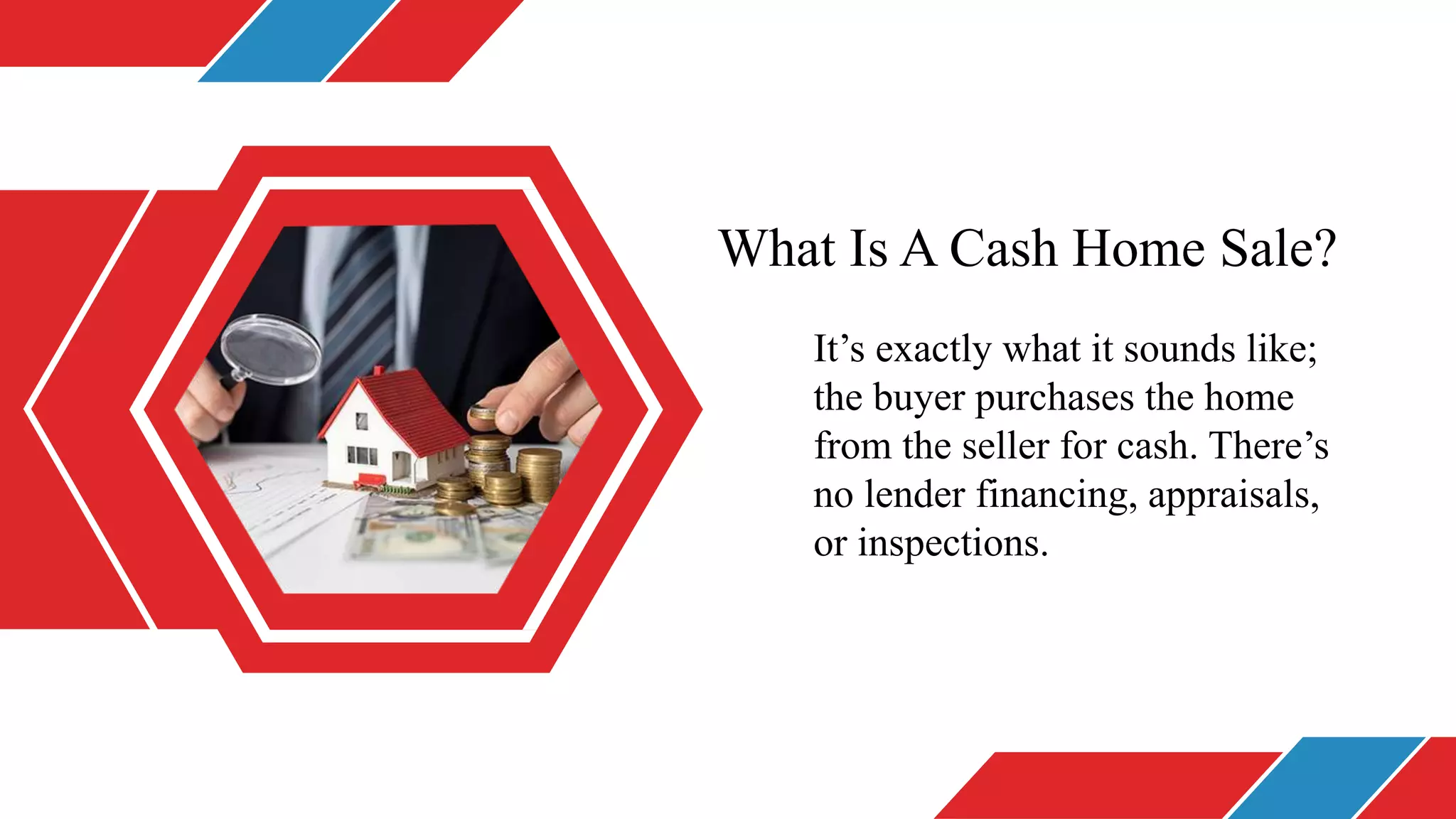 What Is A Cash Home Sale?
It’s exactly what it sounds like;
the buyer purchases the home
from the seller for cash. There’s
no lender financing, appraisals,
or inspections.
 