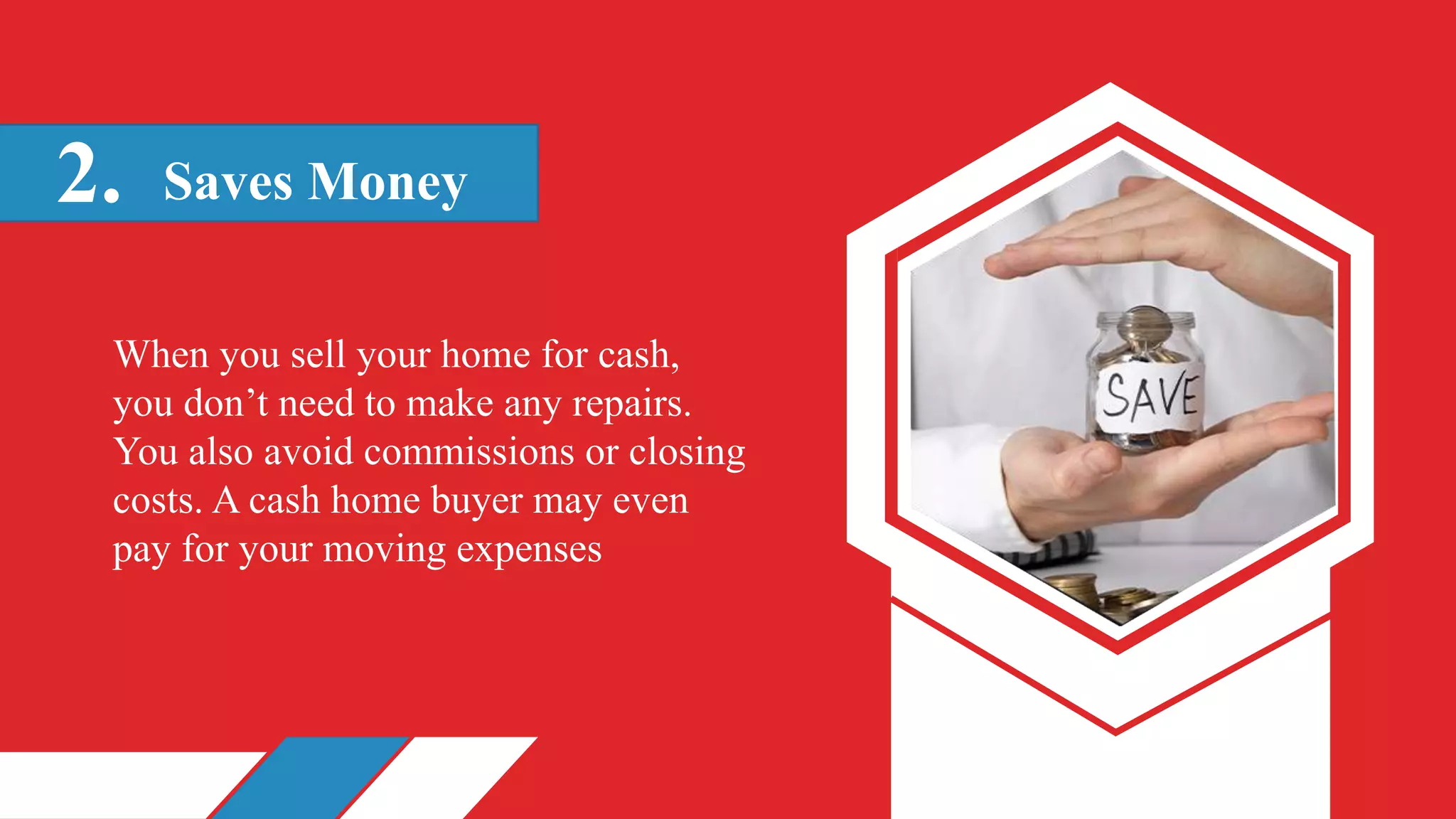 Saves Money
2.
When you sell your home for cash,
you don’t need to make any repairs.
You also avoid commissions or closing
costs. A cash home buyer may even
pay for your moving expenses
 