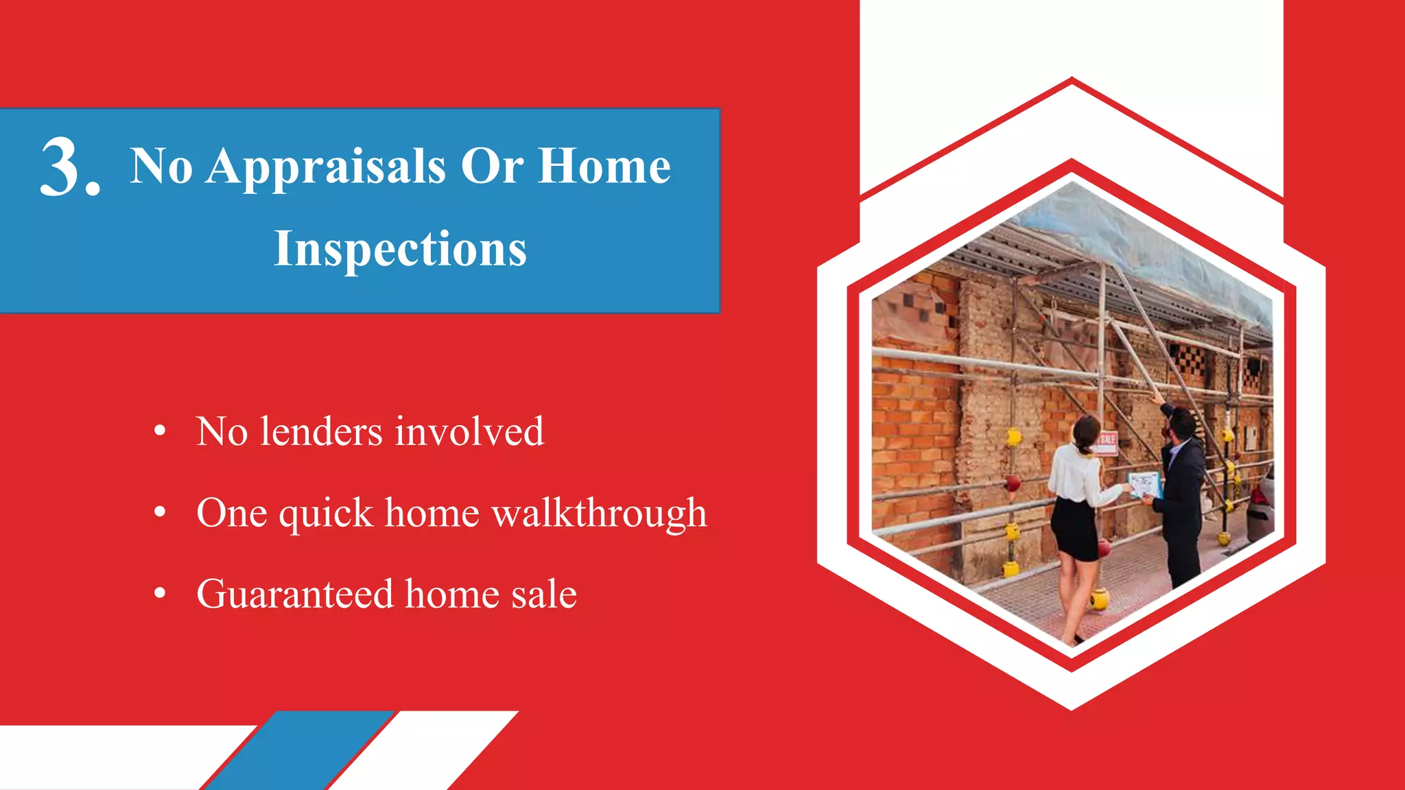 No Appraisals Or Home
Inspections
3.
• No lenders involved
• One quick home walkthrough
• Guaranteed home sale
 