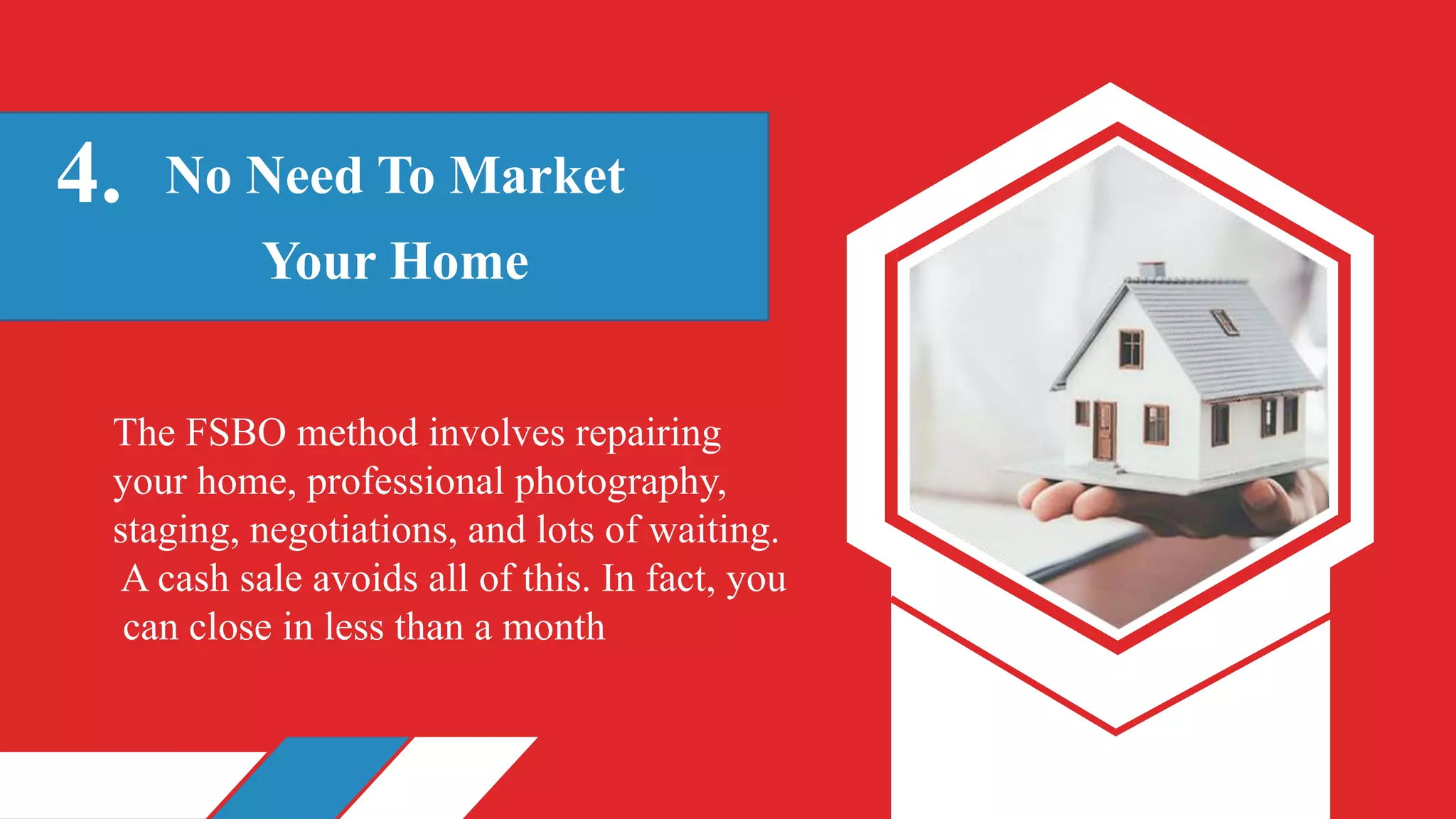 No Need To Market
Your Home
4.
The FSBO method involves repairing
your home, professional photography,
staging, negotiations, and lots of waiting.
A cash sale avoids all of this. In fact, you
can close in less than a month
 