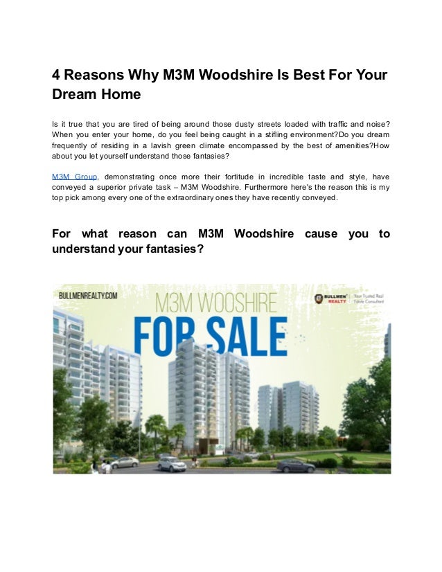 4 Reasons Why M3M Woodshire Is Best For Your
Dream Home
Is it true that you are tired of being around those dusty streets loaded with traffic and noise?
When you enter your home, do you feel being caught in a stifling environment?Do you dream
frequently of residing in a lavish green climate encompassed by the best of amenities?How
about you let yourself understand those fantasies?
M3M Group, demonstrating once more their fortitude in incredible taste and style, have
conveyed a superior private task – M3M Woodshire. Furthermore here's the reason this is my
top pick among every one of the extraordinary ones they have recently conveyed.
For what reason can M3M Woodshire cause you to
understand your fantasies?
 