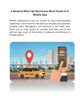 4 Reasons Why Taxi Businesses Must Invest In A
Mobile App
Mobile applications have are known to have commendable
capabilities. One of them is the ability to simplify and automate
complex tasks. Managing a taxi business is not really easy.
There are so many factors to consider and take care of. But
with an app, much of the burden is reduced and efficiency is
brought about.
 