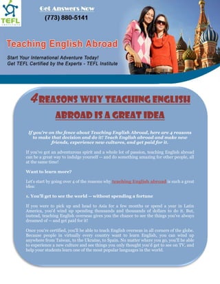 4 Reasons Why Teaching English
                Abroad is a Great Idea
 If you're on the fence about Teaching English Abroad, here are 4 reasons
    to make that decision and do it! Teach English abroad and make new
            friends, experience new cultures, and get paid for it.

If you've got an adventurous spirit and a whole lot of passion, teaching English abroad
can be a great way to indulge yourself -- and do something amazing for other people, all
at the same time!

Want to learn more?

Let's start by going over 4 of the reasons why teaching English abroad is such a great
idea:

1. You'll get to see the world -- without spending a fortune

If you were to pick up and head to Asia for a few months or spend a year in Latin
America, you'd wind up spending thousands and thousands of dollars to do it. But,
instead, teaching English overseas gives you the chance to see the things you've always
dreamed of -- and get paid for it!

Once you're certified, you'll be able to teach English overseas in all corners of the globe.
Because people in virtually every country want to learn English, you can wind up
anywhere from Taiwan, to the Ukraine, to Spain. No matter where you go, you'll be able
to experience a new culture and see things you only thought you'd get to see on TV, and
help your students learn one of the most popular languages in the world.
 