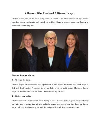 4 Reasons Why You Need A Divorce Lawyer
Divorce can be one of the most toiling events of anyone’s life. There are lots of legal hurdles
regarding divorce settlements and custody of children. Hiring a divorce lawyer can become a
masterstroke in the long run.
Here are 4 reasons why so:
1. Get expert opinion
Divorce lawyers are well-versed and experienced in laws related to divorce and know ways to
deal with legal hurdles. A divorce lawyer can help by giving useful advice. Having a divorce
lawyer also makes sure there are fewer chances of making mistakes.
2. Protect your rights
Divorce cases don’t normally end up in sharing of assets in equal parts. A good divorce attorney
can help you in putting forward your rightful demands and getting your fair share. A divorce
lawyer will help you in coming out with the best possible result from the divorce case.
 