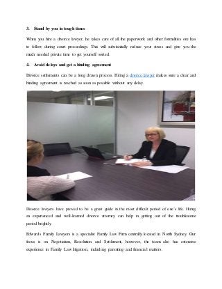 3. Stand by you in tough times
When you hire a divorce lawyer, he takes care of all the paperwork and other formalities one has
to follow during court proceedings. This will substantially reduce your stress and give you the
much needed private time to get yourself sorted.
4. Avoid delays and get a binding agreement
Divorce settlements can be a long drawn process. Hiring a divorce lawyer makes sure a clear and
binding agreement is reached as soon as possible without any delay.
Divorce lawyers have proved to be a great guide in the most difficult period of one’s life. Hiring
an experienced and well-learned divorce attorney can help in getting out of the troublesome
period brightly.
Edwards Family Lawyers is a specialist Family Law Firm centrally located in North Sydney. Our
focus is on Negotiation, Resolution and Settlement, however, the team also has extensive
experience in Family Law litigation, including parenting and financial matters.
 
