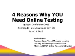 4 Reasons Why YOU
Need Online Testing
Quipper Conference 2016
Richmonde Hotel, Eastwood City, QC
May 13, 2016
Paul Tabaque
Founder, Guro.PH and Minreeva Learning
Learning and Development Consultant
Member, PEMEA Online Assessment Division
 