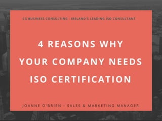 4 REASONS WHY
YOUR COMPANY NEEDS
ISO CERTIFICATION
CG BUSINESS CONSULTING - IRELAND'S LEADING ISO CONSULTANT
J O A N N E O ' B R I E N - S A L E S & M A R K E T I N G M A N A G E R
 