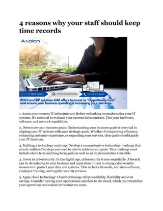 4 reasons why your staff should keep
time records
1. Assess your current IT infrastructure: Before embarking on modernizing your IT
systems, it's essential to evaluate your current infrastructure. Test your hardware,
software, and network capabilities.
2. Determine your business goals: Understanding your business goals is essential to
aligning your IT systems with your strategic goals. Whether it's improving efficiency,
enhancing customer experience, or expanding your services, clear goals should guide
your IT decisions.
3. Building a technology roadmap: Develop a comprehensive technology roadmap that
clearly outlines the steps you need to take to achieve your goals. This roadmap must
include short-term and long-term goals as well as an implementation timetable.
4. Invest in cybersecurity: In the digital age, cybersecurity is non-negotiable. A breach
can be devastating to your business and reputation. Invest in strong cybersecurity
measures to protect your data and systems. This includes firewalls, antivirus software,
employee training, and regular security reviews.
5. Apply cloud technology: Cloud technology offers scalability, flexibility and cost
savings. Consider moving your applications and data to the cloud, which can streamline
your operations and reduce infrastructure costs.
 