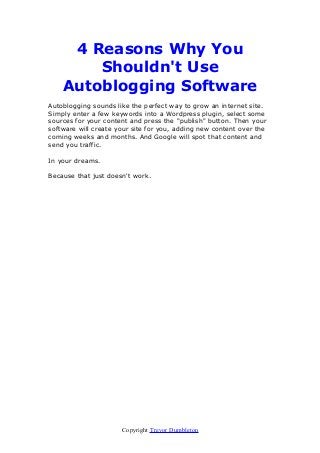 4 Reasons Why You
Shouldn't Use
Autoblogging Software
Autoblogging sounds like the perfect way to grow an internet site.
Simply enter a few keywords into a Wordpress plugin, select some
sources for your content and press the "publish" button. Then your
software will create your site for you, adding new content over the
coming weeks and months. And Google will spot that content and
send you traffic.
In your dreams.
Because that just doesn't work.

Copyright Trevor Dumbleton

 