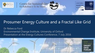 Prosumer Energy Culture and a Fractal Like Grid
1
Dr Rebecca Ford
Environmental Change Institute, University of Oxford
Presentation at the Energy Cultures Conference, 7 July 2016
 