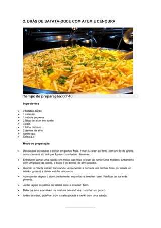 2. BRÁS DE BATATA-DOCE COM ATUM E CENOURA
Tempo de preparação:00h40
Ingredientes
 2 batatas-doces
 1 cenoura
 1 cebola pequena
 2 latas de atum em azeite
 3 ovos
 1 folha de louro
 2 dentes de alho
 Azeite q.b.
 Salsa q.b.
Modo de preparação
 Descascas as batatas e cortar em palitos finos. Fritar ou levar ao forno com um fio de azeite,
numa camada só, até que fiquem cozinhadas. Reservar.
 Entretanto cortar uma cebola em meias luas finas e levar ao lume numa frigideira juntamente
com um pouco de azeite, o louro e os dentes de alho picados.
 Quando a cebola estiver translúcida, acrescentar e cenoura em tirinhas finas (ou ralada no
ralador grosso) e deixar estufar um pouco.
 Acrescentar depois o atum previamente escorrido e envolver bem. Retificar de sal e de
pimenta.
 Juntar agora os palitos de batata doce e envolver bem.
 Bater os ovos e envolver na mistura deixando-os cozinhar um pouco.
 Antes de servir, polvilhar com a salsa picada e servir com uma salada.
 