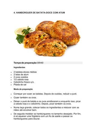 4. HAMBÚRGUER DE BATATA-DOCE COM ATUM
Tempo de preparação:00h40
Ingredientes
 2 batatas-doces médias
 2 latas de atum
 2 ovos cozidos
 1/2 cebola roxa
 Cebolinho fresco q.b.
 Pitada de sal
Modo de preparação
 Começar por cozer as batatas. Depois de cozidas, reduzir a puré.
 Cozer também os ovos.
 Deixar o puré de batata e os ovos arrefecerem e enquanto isso, picar
a cebola roxa e o cebolinho. Depois, picar também os ovos.
 Numa taça grande, colocar todos os ingredientes e misturar com as
mãos até envolver bem.
 De seguida modelar os hambúrgueres no tamanho desejado. Por fim,
é só aquecer uma frigideira com um fio de azeite e passar os
hambúrgueres para dourar.
 