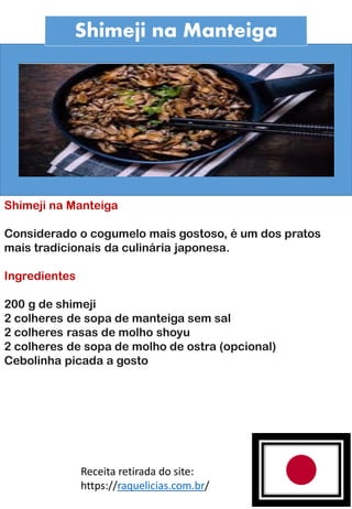 Shimeji na Manteiga
Shimeji na Manteiga
Considerado o cogumelo mais gostoso, é um dos pratos
mais tradicionais da culinária japonesa.
Ingredientes
200 g de shimeji
2 colheres de sopa de manteiga sem sal
2 colheres rasas de molho shoyu
2 colheres de sopa de molho de ostra (opcional)
Cebolinha picada a gosto
Receita retirada do site:
https://raquelicias.com.br/
 
