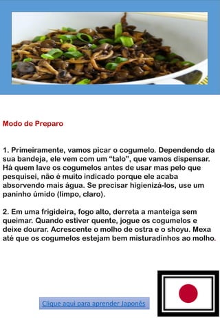 Modo de Preparo
1. Primeiramente, vamos picar o cogumelo. Dependendo da
sua bandeja, ele vem com um “talo”, que vamos dispensar.
Há quem lave os cogumelos antes de usar mas pelo que
pesquisei, não é muito indicado porque ele acaba
absorvendo mais água. Se precisar higienizá-los, use um
paninho úmido (limpo, claro).
2. Em uma frigideira, fogo alto, derreta a manteiga sem
queimar. Quando estiver quente, jogue os cogumelos e
deixe dourar. Acrescente o molho de ostra e o shoyu. Mexa
até que os cogumelos estejam bem misturadinhos ao molho.
Clique aqui para aprender Japonês
 