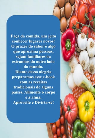 Faça da comida, um jeito
conhecer lugares novos!
O prazer do sabor é algo
que aproxima pessoas,
sejam familiares ou
estranhos do outro lado
do mundo.
Diante dessa alegria
preparamos esse e-book
com as receitas
tradicionais de alguns
países. Alimente o corpo
e a alma.
Aproveite e Divirta-se!
 