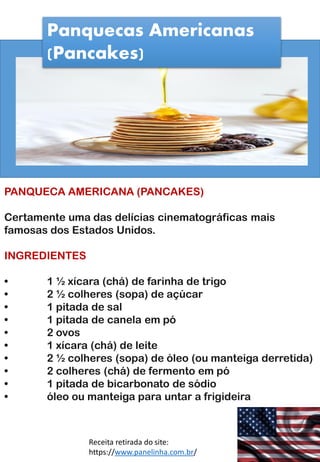 Panquecas Americanas
(Pancakes)
PANQUECA AMERICANA (PANCAKES)
Certamente uma das delícias cinematográficas mais
famosas dos Estados Unidos.
INGREDIENTES
• 1 ½ xícara (chá) de farinha de trigo
• 2 ½ colheres (sopa) de açúcar
• 1 pitada de sal
• 1 pitada de canela em pó
• 2 ovos
• 1 xícara (chá) de leite
• 2 ½ colheres (sopa) de óleo (ou manteiga derretida)
• 2 colheres (chá) de fermento em pó
• 1 pitada de bicarbonato de sódio
• óleo ou manteiga para untar a frigideira
Receita retirada do site:
https://www.panelinha.com.br/
 