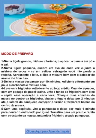 MODO DE PREPARO
1-Numa tigela grande, misture a farinha, o açúcar, a canela em pó e
o sal.
2-Numa tigela pequena, quebre um ovo de cada vez e junte à
mistura de secos – se um estiver estragado você não perde a
receita. Acrescente o leite, o óleo e misture bem com o batedor de
arame até ficar liso.
3-Deixe a massa descansar por 10 minutos. Adicione o fermento em
pó, o bicarbonato e misture bem.
4-Leve uma frigideira antiaderente ao fogo médio. Quando aquecer,
com um pedaço de papel toalha, unte o fundo da frigideira com óleo
– repita essa operação a cada leva. Coloque duas conchas da
massa no centro da frigideira, abaixe o fogo e deixe por 2 minutos
até a lateral da panqueca começar a firmar e formarem bolhas no
centro da massa.
5-Com uma espátula, vire a panqueca e deixe por mais 1 minuto
para dourar o outro lado por igual. Transfira para um prato e repita
com o restante da massa, untando a frigideira a cada panqueca.
Clique Aqui para Aprender Inglês
 