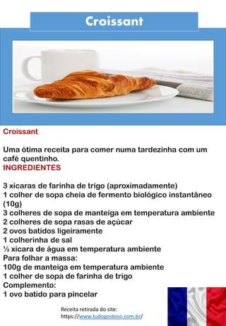Croissant
Croissant
Uma ótima receita para comer numa tardezinha com um
café quentinho.
INGREDIENTES
3 xícaras de farinha de trigo (aproximadamente)
1 colher de sopa cheia de fermento biológico instantâneo
(10g)
3 colheres de sopa de manteiga em temperatura ambiente
2 colheres de sopa rasas de açúcar
2 ovos batidos ligeiramente
1 colherinha de sal
½ xícara de água em temperatura ambiente
Para folhar a massa:
100g de manteiga em temperatura ambiente
1 colher de sopa de farinha de trigo
Complemento:
1 ovo batido para pincelar
Receita retirada do site:
https://www.tudogostoso.com.br/
 