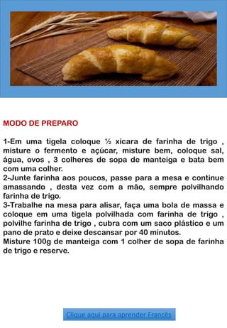 MODO DE PREPARO
1-Em uma tigela coloque ½ xícara de farinha de trigo ,
misture o fermento e açúcar, misture bem, coloque sal,
água, ovos , 3 colheres de sopa de manteiga e bata bem
com uma colher.
2-Junte farinha aos poucos, passe para a mesa e continue
amassando , desta vez com a mão, sempre polvilhando
farinha de trigo.
3-Trabalhe na mesa para alisar, faça uma bola de massa e
coloque em uma tigela polvilhada com farinha de trigo ,
polvilhe farinha de trigo , cubra com um saco plástico e um
pano de prato e deixe descansar por 40 minutos.
Misture 100g de manteiga com 1 colher de sopa de farinha
de trigo e reserve.
Clique aqui para aprender Francês
 