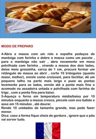 MODO DE PREPARO
4-Abra a massa com um rolo e espalhe pedaços de
manteiga com farinha e dobre a massa como um pacote ,
para a manteiga não sair , abra novamente em mesa
polvilhada com farinha , virando a massa dos dois lados,
deixe meio grossinha, cerca de 1 cm, procure formar um
retângulo de massa ao abrir , corte 10 triângulos (quanto
maior, melhor), enrole como croissant, para facilitar, dê um
pequeno talho na parte mais larga e puxe as pontas
levemente para os lados, enrole até a ponta mais fina e
acomode na assadeira untada e polvilhada com farinha de
trigo , com a ponta fina para baixo.
5-Aqueça o forno em temperatura média/baixa por 10
minutos enquanto a massa cresce, pincele com ovo batido e
asse em 15 minutos , até dourar.
Rende 10 unidades de tamanho grande, mas pode fazer
menor.
Dica: caso a forma fique cheia de gordura , ignore que o pão
vai sorver tudo.
 