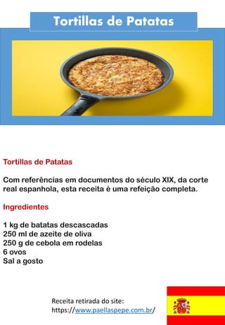 Tortillas de Patatas
Tortillas de Patatas
Com referências em documentos do século XIX, da corte
real espanhola, esta receita é uma refeição completa.
Ingredientes
1 kg de batatas descascadas
250 ml de azeite de oliva
250 g de cebola em rodelas
6 ovos
Sal a gosto
Receita retirada do site:
https://www.paellaspepe.com.br/
 
