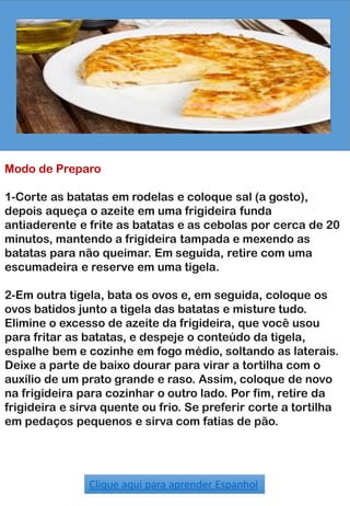 Modo de Preparo
1-Corte as batatas em rodelas e coloque sal (a gosto),
depois aqueça o azeite em uma frigideira funda
antiaderente e frite as batatas e as cebolas por cerca de 20
minutos, mantendo a frigideira tampada e mexendo as
batatas para não queimar. Em seguida, retire com uma
escumadeira e reserve em uma tigela.
2-Em outra tigela, bata os ovos e, em seguida, coloque os
ovos batidos junto a tigela das batatas e misture tudo.
Elimine o excesso de azeite da frigideira, que você usou
para fritar as batatas, e despeje o conteúdo da tigela,
espalhe bem e cozinhe em fogo médio, soltando as laterais.
Deixe a parte de baixo dourar para virar a tortilha com o
auxílio de um prato grande e raso. Assim, coloque de novo
na frigideira para cozinhar o outro lado. Por fim, retire da
frigideira e sirva quente ou frio. Se preferir corte a tortilha
em pedaços pequenos e sirva com fatias de pão.
Clique aqui para aprender Espanhol
 