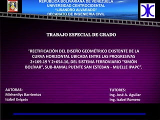 REPUBLICA BOLIVARIANA DE VENEZUELA
                      UNIVERSIDAD CENTROCIDENTAL
                          “LISANDRO ALVARADO”
                      DECANATO DE INGENIERIA CIVIL




            “RECTIFICACIÓN DEL DISEÑO GEOMÉTRICO EXISTENTE DE LA
              CURVA HORIZONTAL UBICADA ENTRE LAS PROGRESIVAS
             2+169.19 Y 2+654.16, DEL SISTEMA FERROVIARIO “SIMÓN
           BOLÍVAR”, SUB-RAMAL PUENTE SAN ESTEBAN - MUELLE IPAPC”.




AUTORAS:                                           TUTORES:
Mirhenllys Barrientos                              Ing. José A. Aguilar
Isabel Delgado                                     Ing. Isabel Romero

                                           TUTORIA: ING.ISABEL ROMERO
 