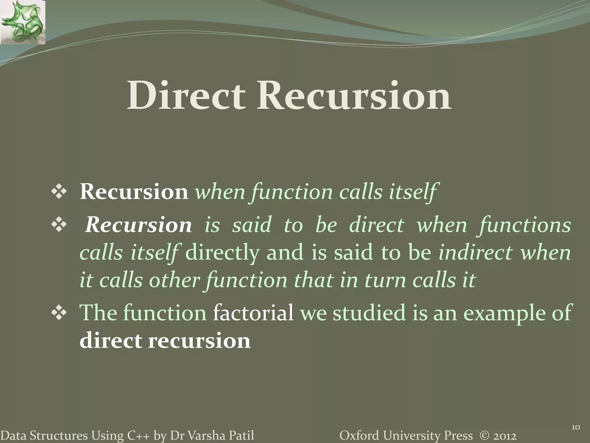 Oxford University Press © 2012Data Structures Using C++ by Dr Varsha Patil  Recursion when function calls itself  Recursion is said to be direct when functions calls itself directly and is said to be indirect when it calls other function that in turn calls it  The function factorial we studied is an example of direct recursion 10 Direct Recursion 