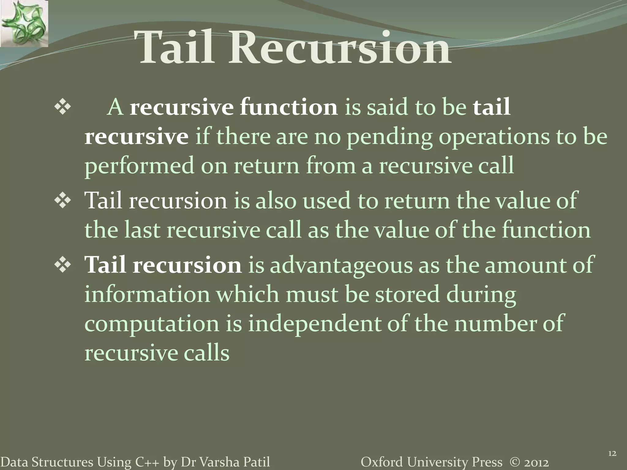 Oxford University Press © 2012Data Structures Using C++ by Dr Varsha Patil  A recursive function is said to be tail recursive if there are no pending operations to be performed on return from a recursive call  Tail recursion is also used to return the value of the last recursive call as the value of the function  Tail recursion is advantageous as the amount of information which must be stored during computation is independent of the number of recursive calls 12 Tail Recursion 