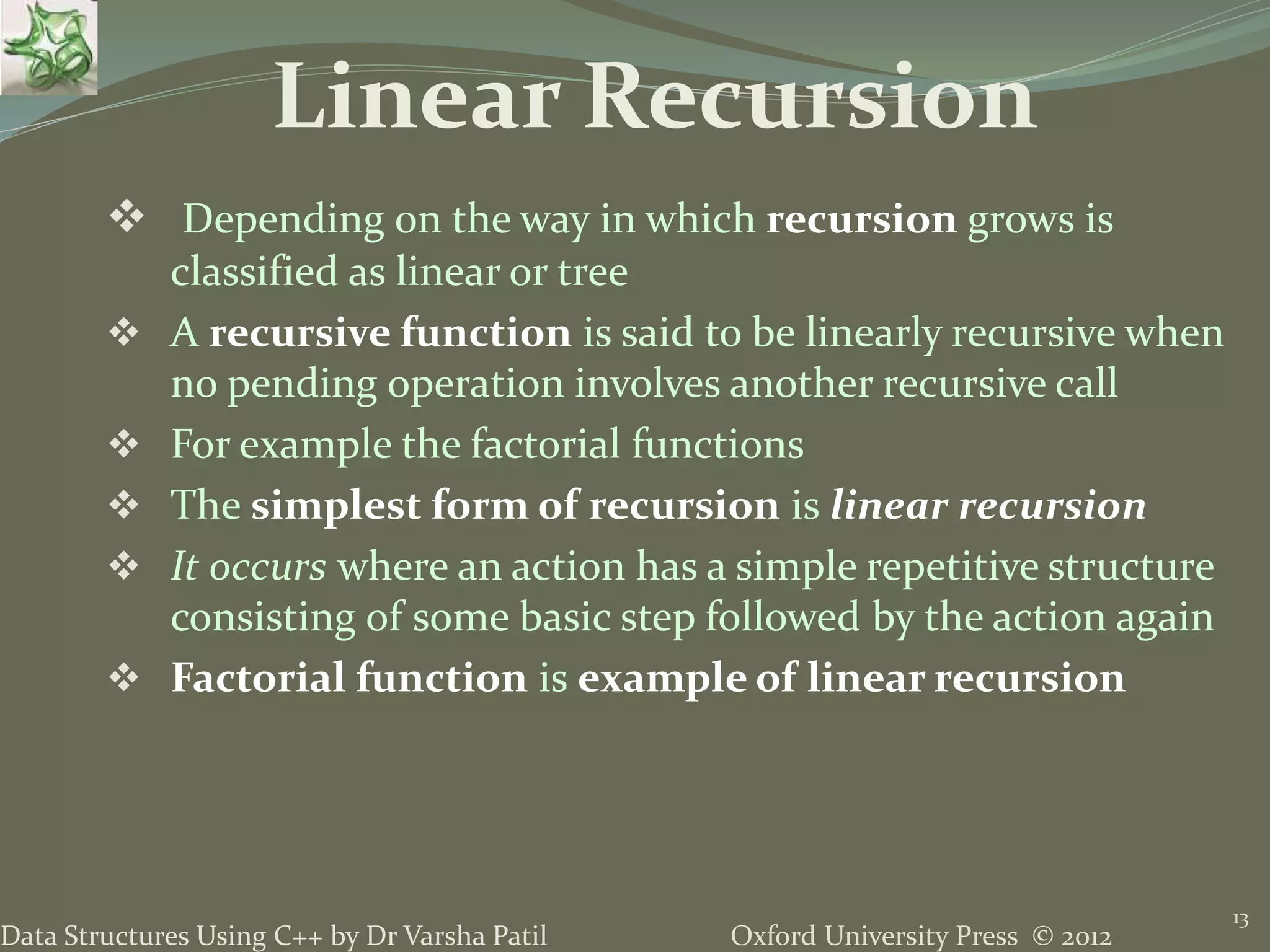 Oxford University Press © 2012Data Structures Using C++ by Dr Varsha Patil  Depending on the way in which recursion grows is classified as linear or tree  A recursive function is said to be linearly recursive when no pending operation involves another recursive call  For example the factorial functions  The simplest form of recursion is linear recursion  It occurs where an action has a simple repetitive structure consisting of some basic step followed by the action again  Factorial function is example of linear recursion 13 Linear Recursion 