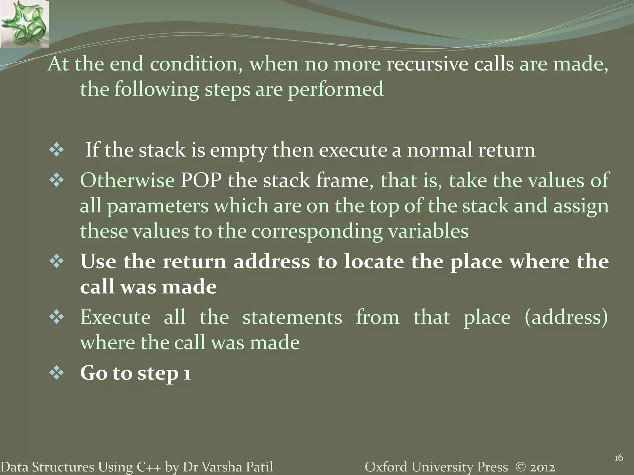 Oxford University Press © 2012Data Structures Using C++ by Dr Varsha Patil At the end condition, when no more recursive calls are made, the following steps are performed  If the stack is empty then execute a normal return  Otherwise POP the stack frame, that is, take the values of all parameters which are on the top of the stack and assign these values to the corresponding variables  Use the return address to locate the place where the call was made  Execute all the statements from that place (address) where the call was made  Go to step 1 16 