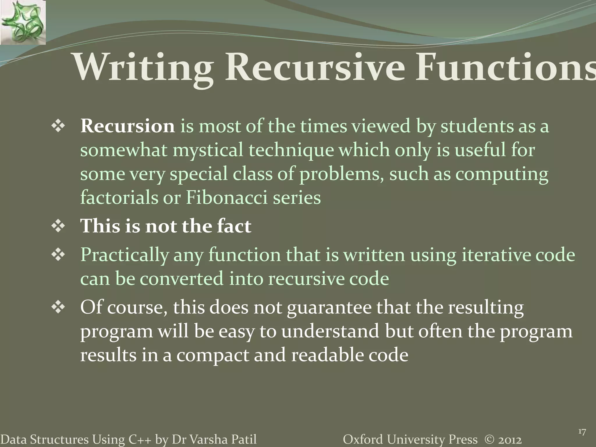 Oxford University Press © 2012Data Structures Using C++ by Dr Varsha Patil  Recursion is most of the times viewed by students as a somewhat mystical technique which only is useful for some very special class of problems, such as computing factorials or Fibonacci series  This is not the fact  Practically any function that is written using iterative code can be converted into recursive code  Of course, this does not guarantee that the resulting program will be easy to understand but often the program results in a compact and readable code 17 Writing Recursive Functions 
