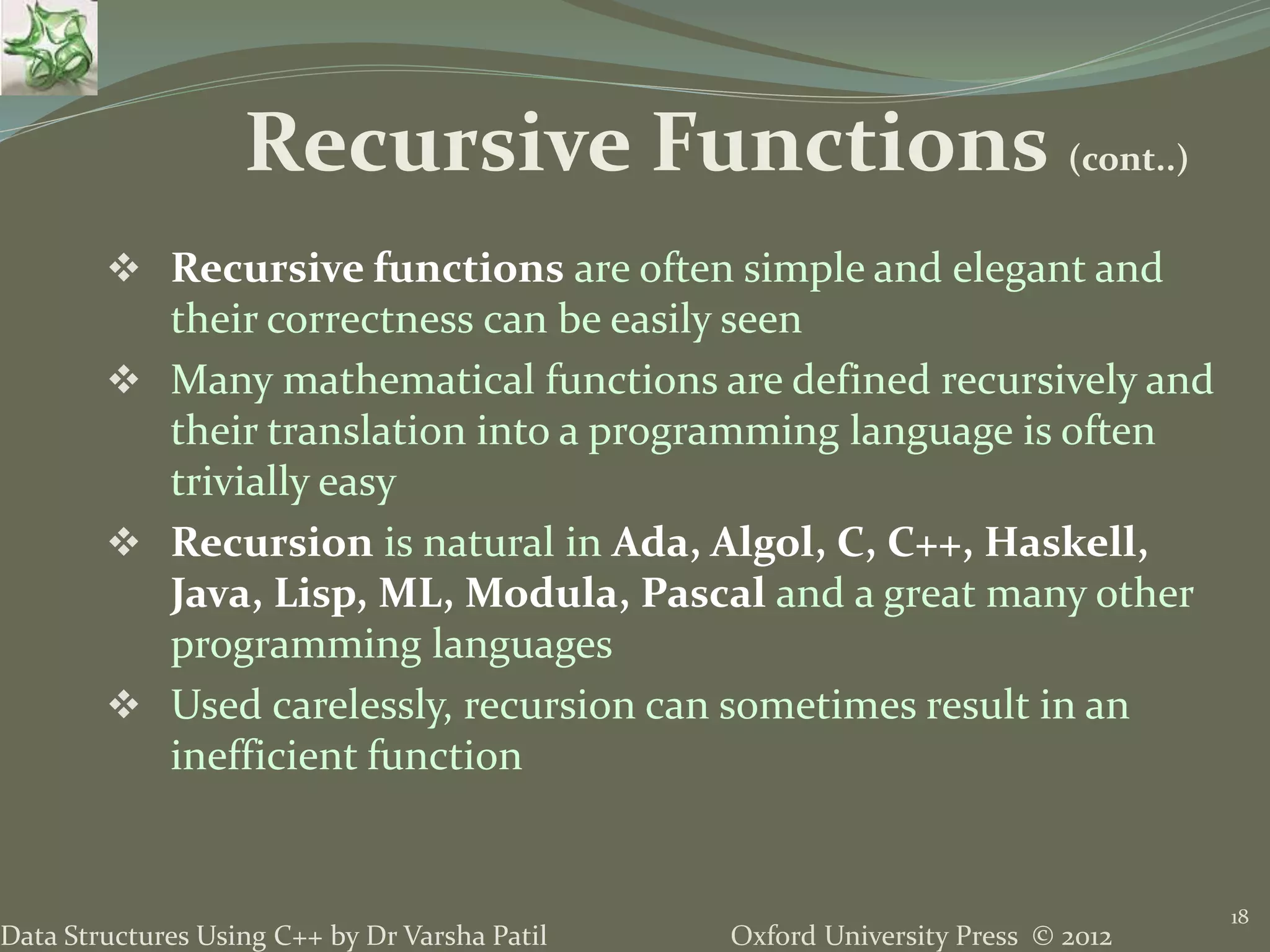 Oxford University Press © 2012Data Structures Using C++ by Dr Varsha Patil  Recursive functions are often simple and elegant and their correctness can be easily seen  Many mathematical functions are defined recursively and their translation into a programming language is often trivially easy  Recursion is natural in Ada, Algol, C, C++, Haskell, Java, Lisp, ML, Modula, Pascal and a great many other programming languages  Used carelessly, recursion can sometimes result in an inefficient function 18 Recursive Functions (cont..) 