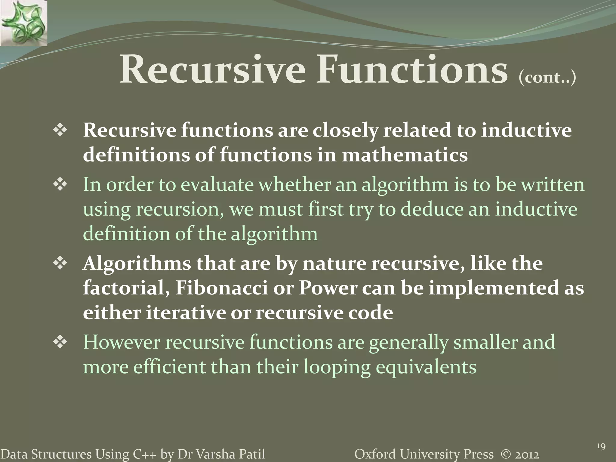 Oxford University Press © 2012Data Structures Using C++ by Dr Varsha Patil  Recursive functions are closely related to inductive definitions of functions in mathematics  In order to evaluate whether an algorithm is to be written using recursion, we must first try to deduce an inductive definition of the algorithm  Algorithms that are by nature recursive, like the factorial, Fibonacci or Power can be implemented as either iterative or recursive code  However recursive functions are generally smaller and more efficient than their looping equivalents 19 Recursive Functions (cont..) 