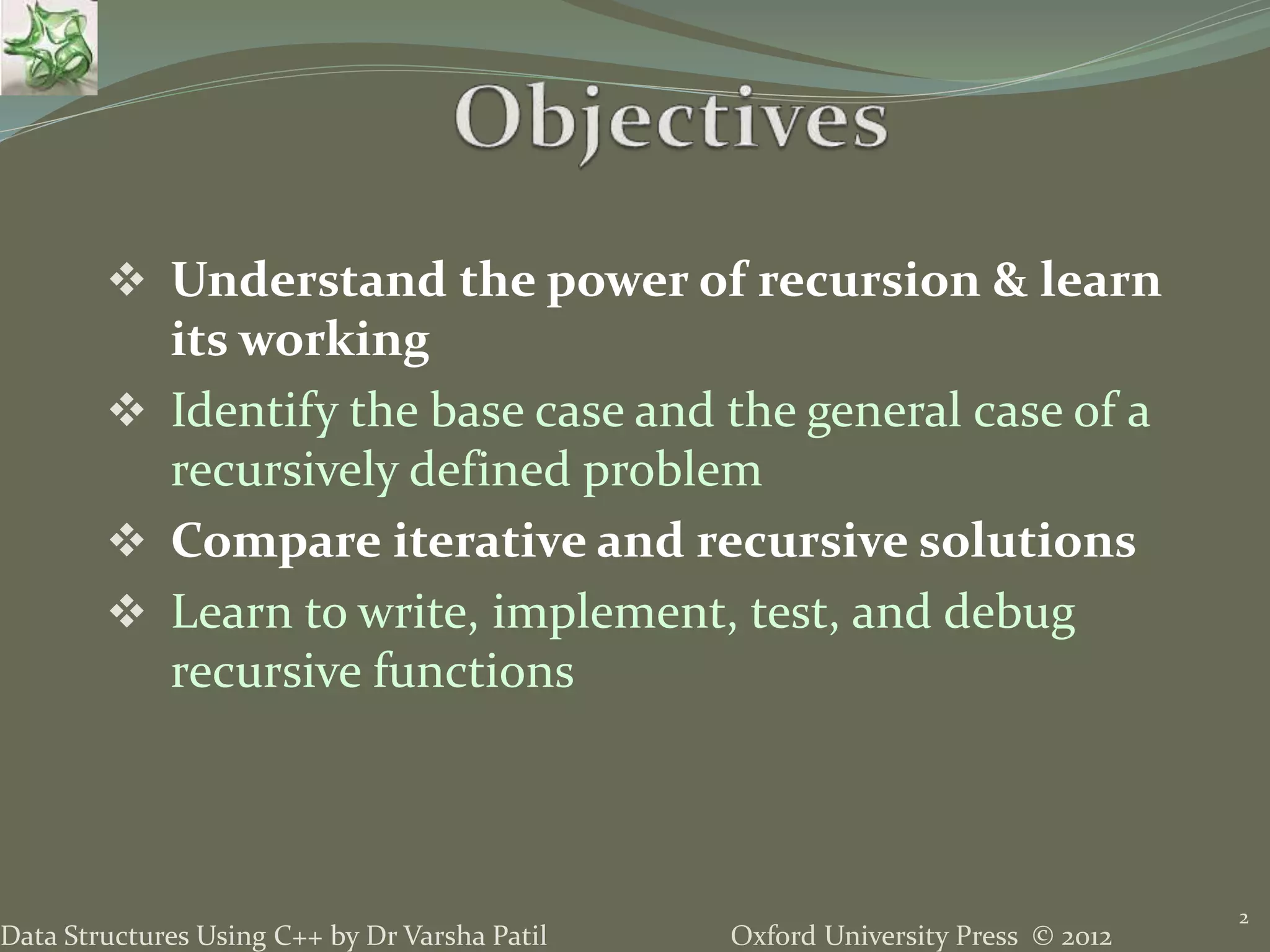 Oxford University Press © 2012Data Structures Using C++ by Dr Varsha Patil  Understand the power of recursion & learn its working  Identify the base case and the general case of a recursively defined problem  Compare iterative and recursive solutions  Learn to write, implement, test, and debug recursive functions 2 