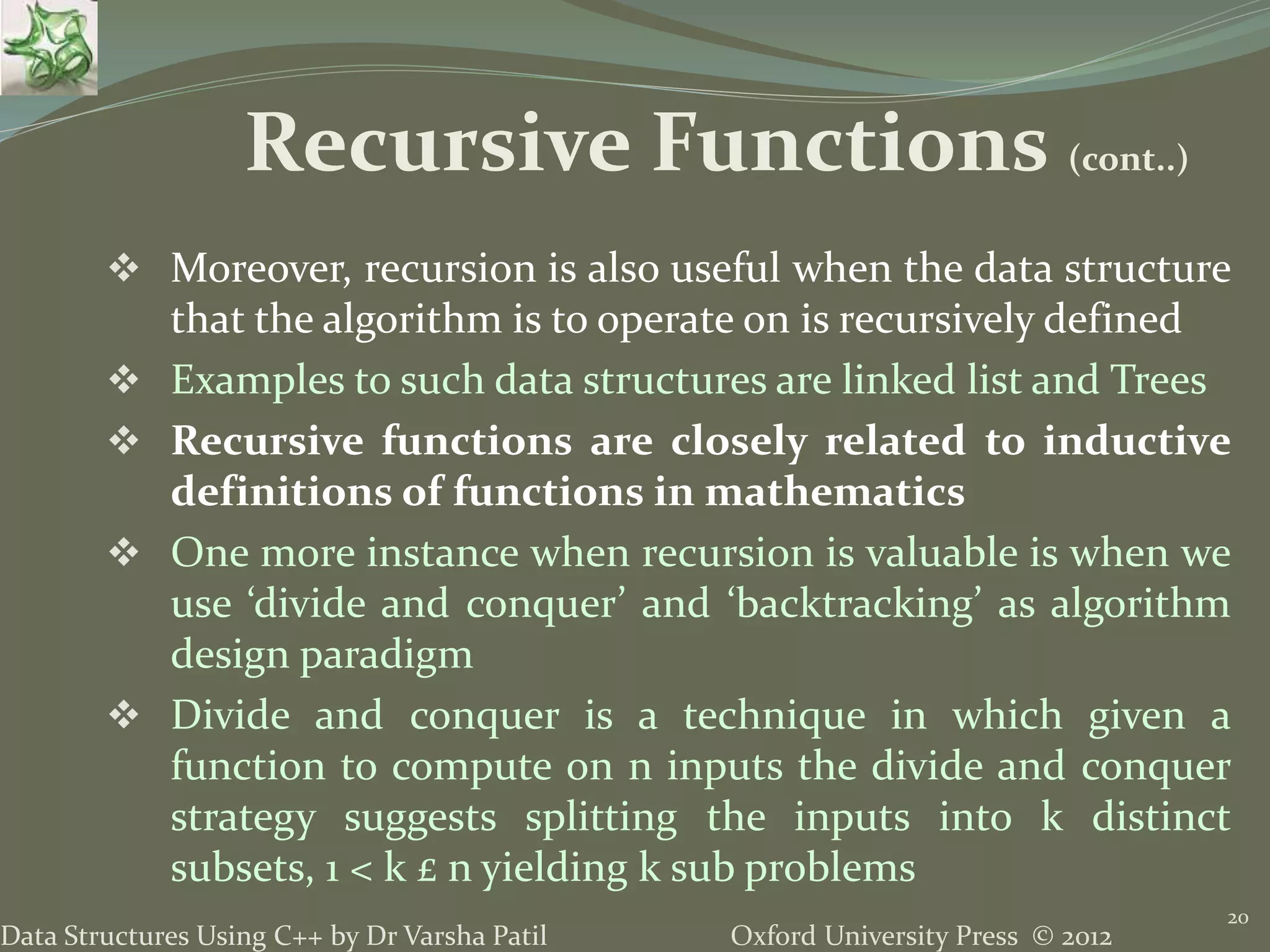 Oxford University Press © 2012Data Structures Using C++ by Dr Varsha Patil  Moreover, recursion is also useful when the data structure that the algorithm is to operate on is recursively defined  Examples to such data structures are linked list and Trees  Recursive functions are closely related to inductive definitions of functions in mathematics  One more instance when recursion is valuable is when we use ‘divide and conquer’ and ‘backtracking’ as algorithm design paradigm  Divide and conquer is a technique in which given a function to compute on n inputs the divide and conquer strategy suggests splitting the inputs into k distinct subsets, 1 < k £ n yielding k sub problems 20 Recursive Functions (cont..) 
