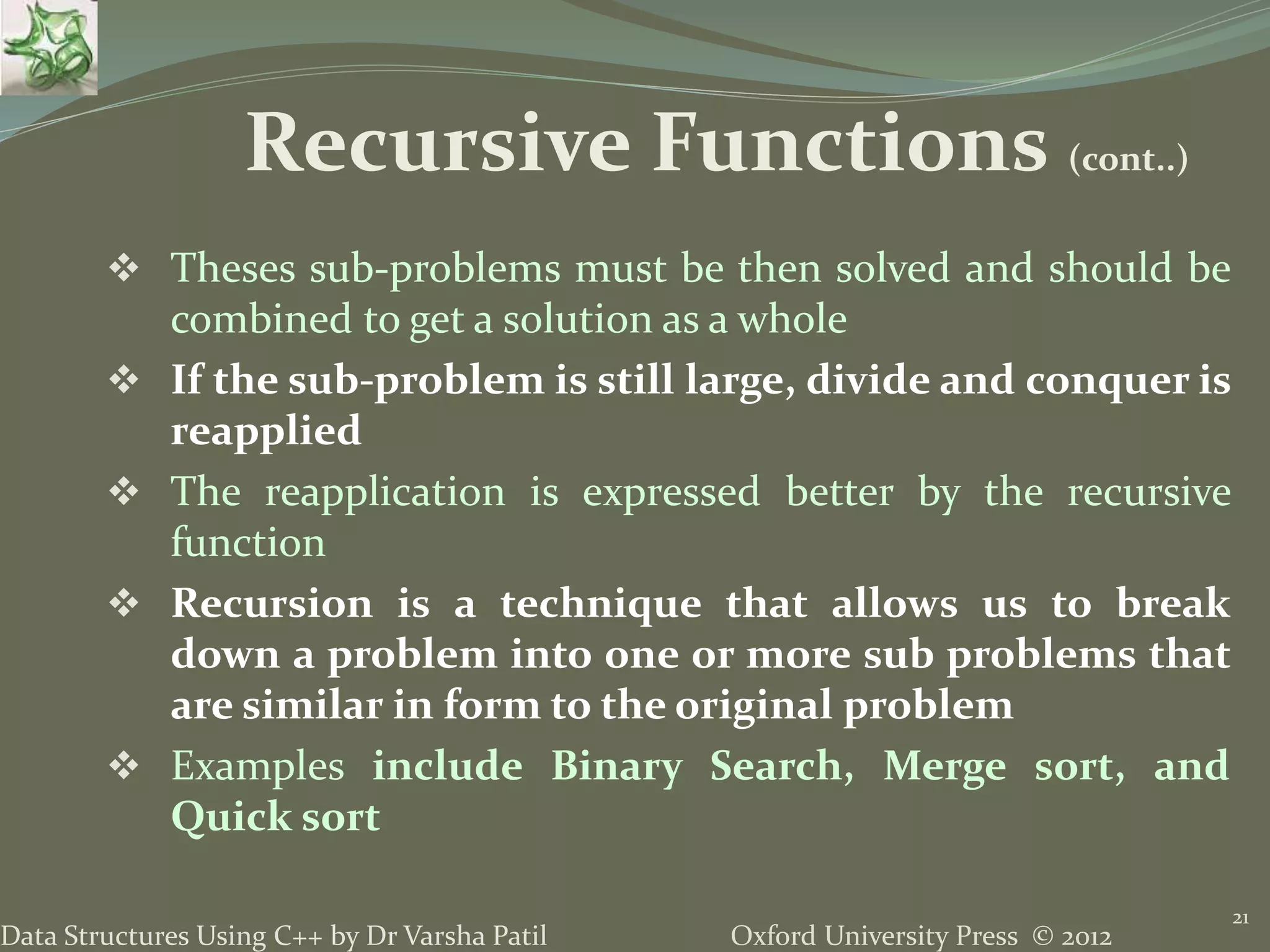 Oxford University Press © 2012Data Structures Using C++ by Dr Varsha Patil  Theses sub-problems must be then solved and should be combined to get a solution as a whole  If the sub-problem is still large, divide and conquer is reapplied  The reapplication is expressed better by the recursive function  Recursion is a technique that allows us to break down a problem into one or more sub problems that are similar in form to the original problem  Examples include Binary Search, Merge sort, and Quick sort 21 Recursive Functions (cont..) 