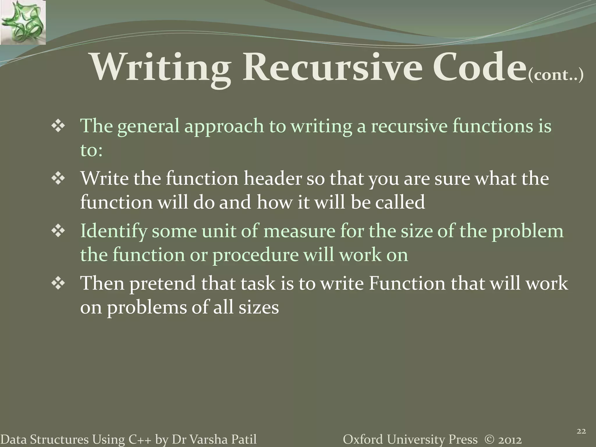 Oxford University Press © 2012Data Structures Using C++ by Dr Varsha Patil  The general approach to writing a recursive functions is to:  Write the function header so that you are sure what the function will do and how it will be called  Identify some unit of measure for the size of the problem the function or procedure will work on  Then pretend that task is to write Function that will work on problems of all sizes 22 Writing Recursive Code(cont..) 