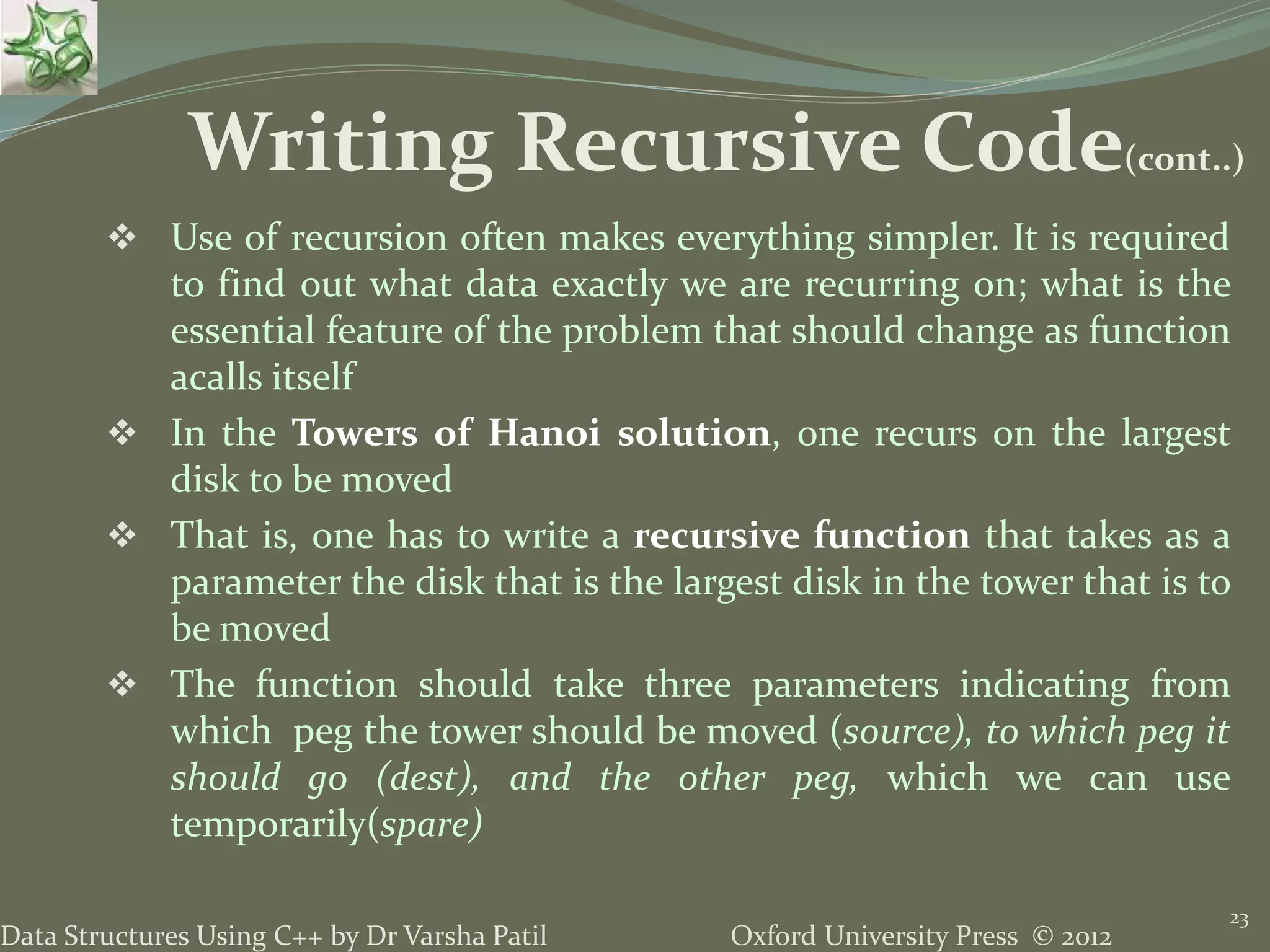 Oxford University Press © 2012Data Structures Using C++ by Dr Varsha Patil  Use of recursion often makes everything simpler. It is required to find out what data exactly we are recurring on; what is the essential feature of the problem that should change as function acalls itself  In the Towers of Hanoi solution, one recurs on the largest disk to be moved  That is, one has to write a recursive function that takes as a parameter the disk that is the largest disk in the tower that is to be moved  The function should take three parameters indicating from which peg the tower should be moved (source), to which peg it should go (dest), and the other peg, which we can use temporarily(spare) 23 Writing Recursive Code(cont..) 