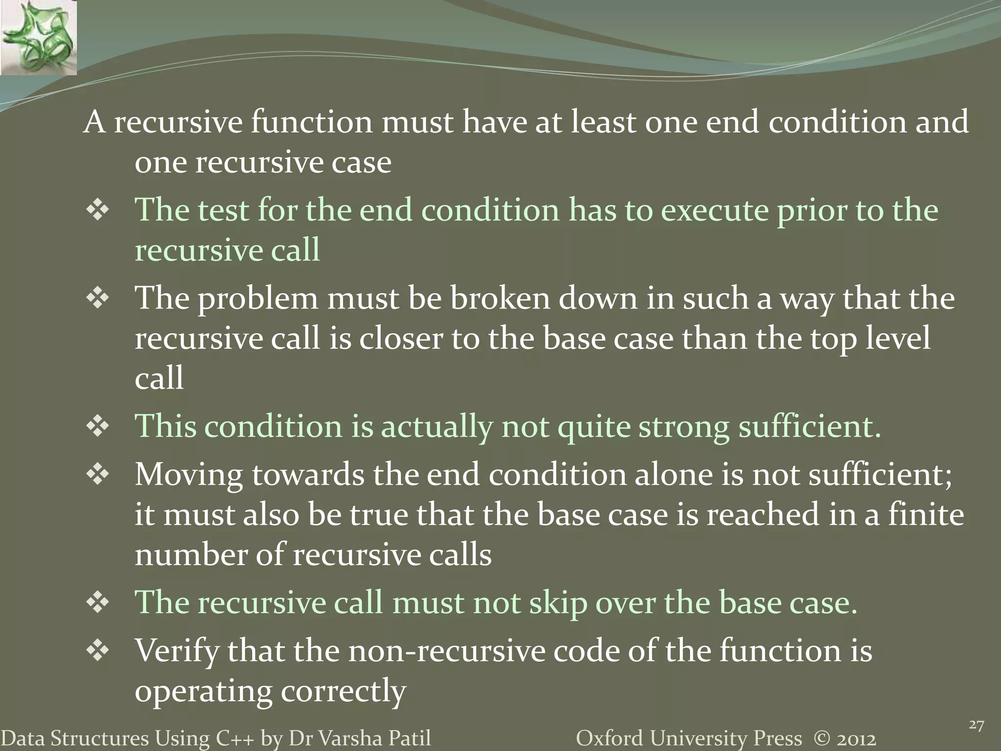 Oxford University Press © 2012Data Structures Using C++ by Dr Varsha Patil A recursive function must have at least one end condition and one recursive case  The test for the end condition has to execute prior to the recursive call  The problem must be broken down in such a way that the recursive call is closer to the base case than the top level call  This condition is actually not quite strong sufficient.  Moving towards the end condition alone is not sufficient; it must also be true that the base case is reached in a finite number of recursive calls  The recursive call must not skip over the base case.  Verify that the non-recursive code of the function is operating correctly 27 